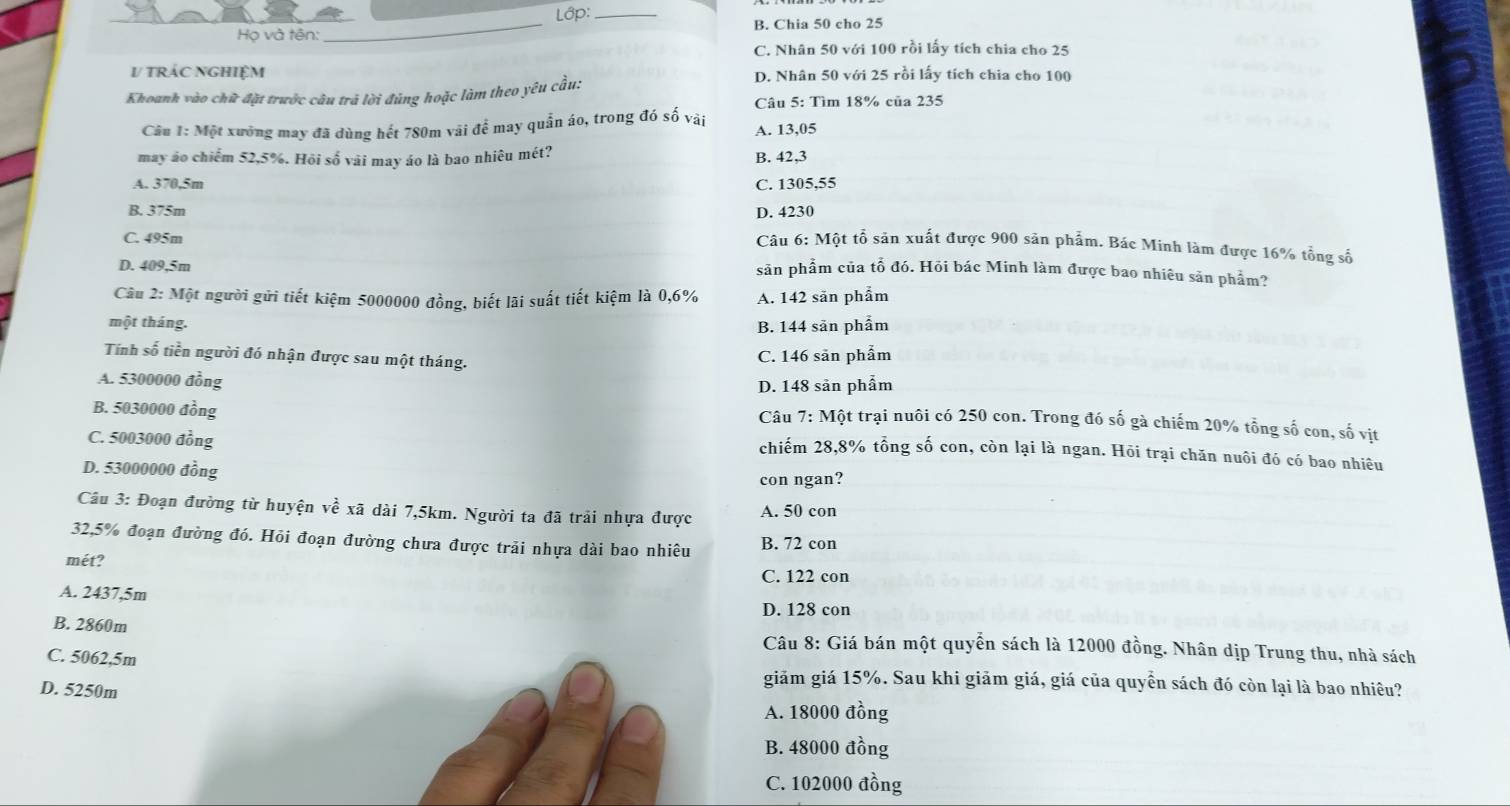 Lớp:_
Họ và tên: _B. Chia 50 cho 25
C. Nhân 50 với 100 rồi lấy tích chia cho 25
V tRÁC NGHiệM D. Nhân 50 với 25 rồi lấy tích chia cho 100
Khoanh vào chữ đặt trước câu trả lời đúng hoặc làm theo yêu cầu:
Câu 5: Tìm 18% của 235
Câu 1: Một xưởng may đã dùng hết 780m vãi để may quần áo, trong đó số vài A. 13,05
may áo chiếm 52,5%. Hỏi số vải may áo là bao nhiêu mét? B. 42,3
A. 370,5m C. 1305,55
B. 375m D. 4230
C. 495m
Câu 6: Một tổ sản xuất được 900 sản phẩm. Bác Minh làm được 16% tổng số
D. 409,5m
sản phẩm của tổ đó. Hỏi bác Minh làm được bao nhiêu sản phẩm?
Câu 2: Một người gửi tiết kiệm 5000000 đồng, biết lãi suất tiết kiệm là 0,6% A. 142 săn phẩm
một tháng. B. 144 sān phẩm
Tính số tiền người đó nhận được sau một tháng.
C. 146 sản phẩm
A. 5300000 đồng
D. 148 sản phẩm
B. 5030000 đồng
Câu 7: Một trại nuôi có 250 con. Trong đó số gà chiếm 20% tổng số con, số vịt
C. 5003000 đồng
chiếm 28,8% tổng số con, còn lại là ngan. Hỏi trại chăn nuôi đó có bao nhiêu
D. 53000000 đồng
con ngan?
Câu 3: Đoạn đường từ huyện về xã dài 7,5km. Người ta đã trải nhựa được A. 50 con
32,5% đoạn đường đó. Hỏi đoạn đường chưa được trải nhựa dài bao nhiêu B. 72 con
mét? C. 122 con
A. 2437,5m
D. 128 con
B. 2860m  Câu 8: Giá bán một quyển sách là 12000 đồng. Nhân dịp Trung thu, nhà sách
C. 5062,5m giảm giá 15%. Sau khi giảm giá, giá của quyển sách đó còn lại là bao nhiêu?
D. 5250m
A. 18000 đồng
B. 48000 đồng
C. 102000 đồng