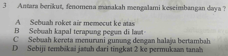 Antara berikut, fenomena manakah mengalami keseimbangan daya ?
A Sebuah roket air memecut ke atas
B Sebuah kapal terapung pegun di laut
C Sebuah kereta menuruni gunung dengan halaju bertambah
D Sebiji tembikai jatuh dari tingkat 2 ke permukaan tanah