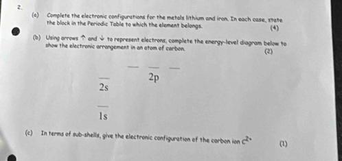 Complete the electronic configurations for the metals lithium and iron. In each case, state 
the block in the Periodic Table to which the element belongs. (4) 
(b) Using arrows and ψ to represent electrons, complete the energy-level diagram below to 
show the electronic arrangement in an atom of carbon. (2) 
_ 
__ 
_ 
2p 
2s
overline 1s
(c) In terms of sub-shells, give the electronic configuration of the carbon ion c^(2+) (1)