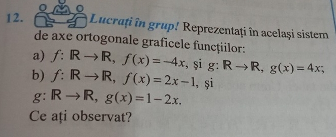 Lucrați în grup! Reprezentați în același sistem 
de axe ortogonale graficele funcțiilor: 
a) f:IRto R, f(x)=-4x , și g : Rto R, g(x)=4x; 
b) f:Rto R, f(x)=2x-1 , și
g:Rto R, g(x)=1-2x. 
Ce ați observat?