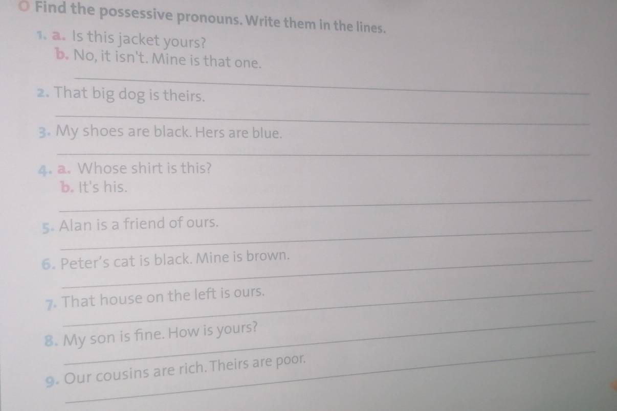 Find the possessive pronouns. Write them in the lines. 
1. a. Is this jacket yours? 
b. No, it isn't. Mine is that one. 
_ 
2. That big dog is theirs. 
_ 
3. My shoes are black. Hers are blue. 
_ 
4. a. Whose shirt is this? 
_ 
b. It's his. 
5 Alan is a friend of ours. 
6. Peter’s cat is black. Mine is brown. 
7. That house on the left is ours. 
_ 
_ 
8. My son is fine. How is yours? 
9. Our cousins are rich. Theirs are poor.