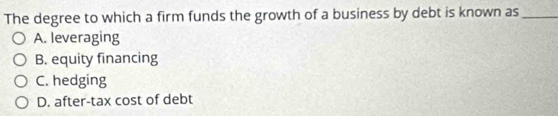 The degree to which a firm funds the growth of a business by debt is known as_
A. leveraging
B. equity financing
C. hedging
D. after-tax cost of debt