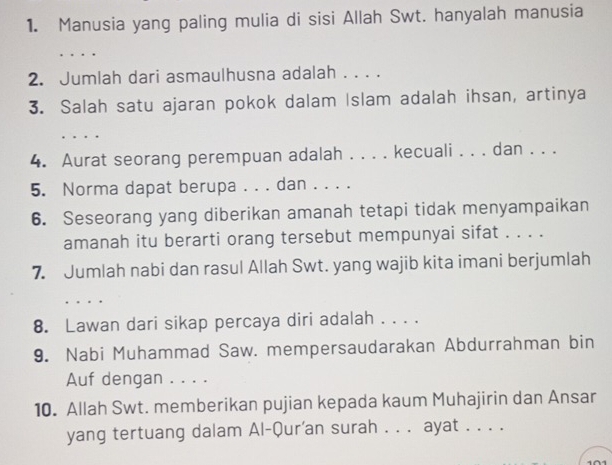 Manusia yang paling mulia di sisi Allah Swt. hanyalah manusia 
_ 
2. Jumlah dari asmaulhusna adalah . . . . 
3. Salah satu ajaran pokok dalam Islam adalah ihsan, artinya 

4. Aurat seorang perempuan adalah . . . . kecuali . . . dan . . . 
5. Norma dapat berupa . . . dan . . . . 
6. Seseorang yang diberikan amanah tetapi tidak menyampaikan 
amanah itu berarti orang tersebut mempunyai sifat . . . . 
7. Jumlah nabi dan rasul Allah Swt. yang wajib kita imani berjumlah 
. . . . 
8. Lawan dari sikap percaya diri adalah . . . . 
9. Nabi Muhammad Saw. mempersaudarakan Abdurrahman bin 
Auf dengan . . . . 
10. Allah Swt. memberikan pujian kepada kaum Muhajirin dan Ansar 
yang tertuang dalam Al-Qur'an surah . . . ayat . . . .