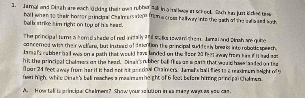 Jamal and Dinah are each kicking their own rubber ball in a hallway at school. Each has just kicked their 
ball when to their horror principal Chalmers steps from a cross hallway into the path of the balls and both 
balls strike him right on top of his head. 
The principal turns a horrid shade of red initially and stalks toward them. Jamal and Dinah are quite 
concerned with their welfare, but instead of detention the principal suddenly breaks into robotic speech. 
Jamal’s rubber ball was on a path that would have landed on the floor 20 feet away from him if it had not 
hit the principal Chalmers on the head. Dinah’s rubber ball flies on a path that would have landed on the 
floor 24 feet away from her if it had not hit principal Chalmers. Jamal’s ball flies to a maximum height of 9
feet high, while Dinah’s ball reaches a maximum height of 6 feet before hitting principal Chalmers. 
A. How tall is principal Chalmers? Show your solution in as many ways as you can.