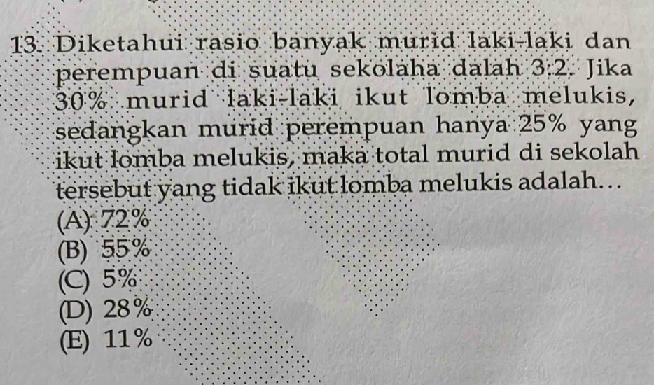 Diketahui rasio banyak murid laki-laki dan
perempuan di suatu sekolaha dalah 3:2. Jika
30% murid laki-laki ikut lomba melukis,
sedangkan murid perempuan hanya 25% yang
ikut lomba melukis, maka total murid di sekolah
tersebut yang tidak ikut lomba melukis adalah...
(A) 72%
(B) 55 %
(C) 5%
(D) 28%
(E) 11%