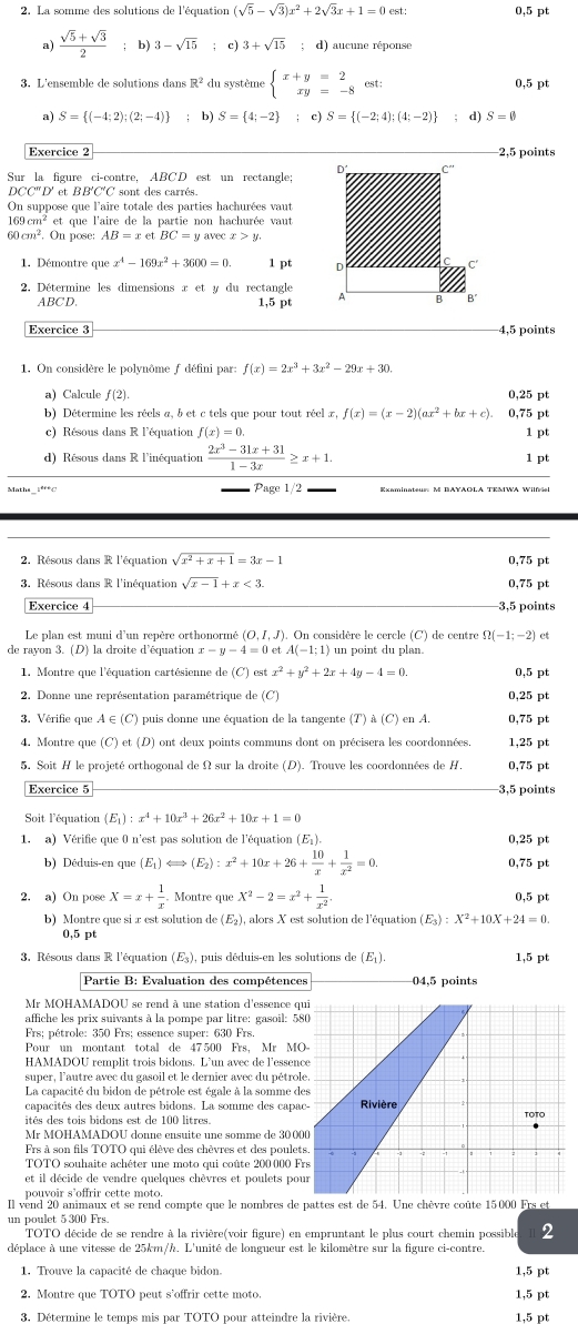 La somme des solutions de l'équation (sqrt(5)-sqrt(3))x^2+2sqrt(3)x+1=0 est: 0,5 pt
a)  (sqrt(5)+sqrt(3))/2  ;b) 3-sqrt(15); c) 3+sqrt(15); d) aucune réponse
3. L'ensemble de solutions dans R^2 du système beginarrayl x+y=2 xy=-8endarray. est: 0,5 pt
a) S= (-4;2);(2;-4) b) S= 4;-2; c) S= (-2;4);(4;-2); d) S=0
Exercice 2 2.5 points
Sur la figure ci-contre, ABCD est un rectangle
OCC'' D' et BB'C'C sont des carrés.
On suppose que l'aire totale des parties hachurées vaut
169 cm² et que l'aire de la partie non hachurée vaut
60 cm^2. On pose: AB=xetBC=y avec x>y
1. Démontre que x^4-169x^2+3600=0. 1 pt 
2. Détermine les dimensions x et y du rectangle 
ABCD. 1,5 pt
Exercice 3 4,5 points
1. On considère le polynôme f défini par: f(x)=2x^3+3x^2-29x+30.
a) Calcule f(2). 0,25 pt
b) Détermine les réels a, b et c tels que pour tout réel x, f(x)=(x-2)(ax^2+bx+c). 0,75 pt
c) Résous dans R l'équation f(x)=0. 1 pt
d) Résous dans R l'inéquation  (2x^3-31x+31)/1-3x ≥ x+1.
1 pt
Page 1/2
2. Résous dans R l'équation sqrt(x^2+x+1)=3x-1 0.75 pt
3. Résous dans R l'inéquation sqrt(x-1)+x<3. 0,75 pt
Exercice 4 3,5 points
Le plan est muni d'un repère orthonormé (O,I,J). On considère le cercle (C) de centre Omega (-1;-2) ct
de rayon 3. (D) la droite d'équation x-y-4=0etA(-1;1) un point du plan.
1. Montre que l'équation cartésienne de (C) est x^2+y^2+2x+4y-4=0. 0.5 pt
2. Donne une représentation paramétrique de (C) 0,25 pt
3. Vérifie que A ∈(C) puis donne une équation de la tangente (T) à (C) en A. 0,75 pt
4. Montre que (C) et (D) ont deux points communs dont on précisera les coordonnées. 1,25 pt
5. Soit H le projeté orthogonal de Ω sur la droite (D). Trouve les coordonnées de H. 0,75 pt
Exercice 5 −3,5 points
Soit l'équation (E_1):x^4+10x^3+26x^2+10x+1=0
1. a) Vérifie que 0 n'est pas solution de l'équation (E₁). 0,25 pt
b) Déduis-en qu (E_1)Longleftrightarrow (E_2):x^2+10x+26+ 10/x + 1/x^2 =0. 0,75 pt
2. a) On pose X=x+ 1/x . Montre que X^2-2=x^2+ 1/x^2 .
0,5 pt
b)  M ontre que si  x est solution de (E_2) ), alors X est solution de l'équation (E_3):X^2+10X+24=0.
0.5 pt
3. Résous dans R l'équation (E3), puis déduis-en les solutions de (E). 1,5 pt
Partie B: Evaluation des compétences 04,5 points
Mr MOHAMADOU se rend à une station d'essence q
affiche les prix suivants à la pompe par litre: gasoil: 5
Frs; pétrole: 350 Frs; essence super: 630 Frs.
Pour un montant total de 47500 Frs, Mr M
HAMADOU remplit trois bidons. L’un avec de l’essen
super, l'autre avec du gasoil et le dernier avec du pétro
La capacité du bidon de pétrole est égale à la somme d
capacités des deux autres bidons. La somme des capa
Mr MOHAMADOU donne ensuite une somme de 30 0
Frs à son fils TOTO qui élève des chèvres et des poulet
TOTO souhaite achéter une moto qui coûte 200 000 F
et il décide de vendre quelques chèvres et poulets po
pouvoir s’offrir cette moto.
Il vend 20 animaux et se rend compte que le nombres de pattes est de 54. Une chèvre coûte 15000 Frs et
un poulet 5 300 Frs.
TOTO décide de se rendre à la rivière(voir figure) en empruntant le plus court chemin possible 2
déplace à une vitesse de 25km/h. L'unité de longueur est le kilomètre sur la figure ci-contre.
1. Trouve la capacité de chaque bidon. 1,5 pt
2. Montre que TOTO peut s'offrir cette moto. 1,5 pt
3. Détermine le temps mis par TOTO pour atteindre la rivière 1.5 pt