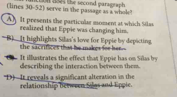 clbn does the second paragraph 
(lines 30-52) serve in the passage as a whole?
A) It presents the particular moment at which Silas
realized that Eppie was changing him.
B) It highlights Silas's love for Eppie by depicting
the sacrifices that he makes for her.
(3 It illustrates the effect that Eppie has on Silas by
describing the interaction between them.
D) It reveals a significant alteration in the
relationship between Silas and Eppie.