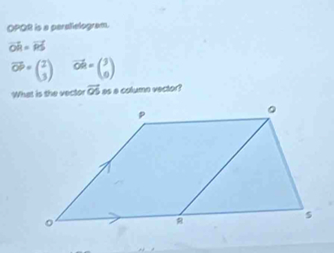 OPQR is a peralielogram.
vector OR=vector RS
vector OP=beginpmatrix 2 3endpmatrix vector OR=beginpmatrix 3 0endpmatrix
What is the vector vector OS as a column vector?