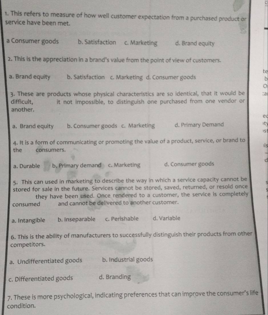This refers to measure of how well customer expectation from a purchased product or
service have been met.
a Consumer goods b. Satisfaction c. Marketing d. Brand equity
2. This is the appreciation in a brand's value from the point of view of customers.
te
a. Brand equity b. Satisfaction c. Marketing d. Consumer goods b
3. These are products whose physical characteristics are so identical, that it would be ca
difficult, it not impossible, to distinguish one purchased from one vendor or
another.
e
a. Brand equity b. Consumer goods c. Marketing d. Primary Demand
ity
s
4. It is a form of communicating or promoting the value of a product, service, or brand to
1is
the consumers.
d
a. Durable b. Primary demand c. Marketing d. Consumer goods
5. This can used in marketing to describe the way in which a service capacity cannot be S
stored for sale in the future. Services cannot be stored, saved, returned, or resold once
c
they have been used. Once rendered to a customer, the service is completely
consumed and cannot be delivered to another customer.
a. Intangible b. Inseparable c. Perishable d. Variable
6. This is the ability of manufacturers to successfully distinguish their products from other
competitors.
a. Undifferentiated goods b. Industrial goods
c. Differentiated goods d. Branding
7. These is more psychological, indicating preferences that can improve the consumer’s life
condition.