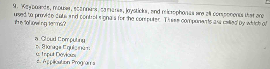 Keyboards, mouse, scanners, cameras, joysticks, and microphones are all components that are
used to provide data and control signals for the computer. These components are called by which of
the following terms?
a. Cloud Computing
b. Storage Equipment
c. Input Devices
d. Application Programs