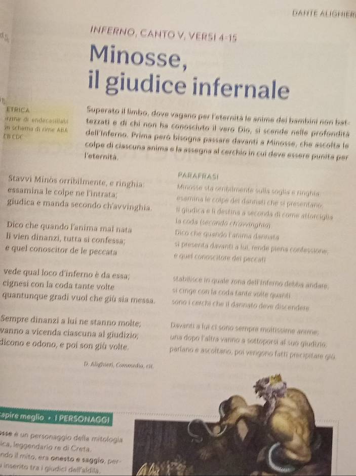 DANTE ALíGHIER
INFERNO, CANTO V, VERSI 4=15
3 5
Minosse,
il giudice infernale
ETRICA Superato il limbo, dove vagano per l'eternità le anime dei bambini non bat-
«  me di endecasillabl tezzati e di chi non ha conosciuto il vero Dio, si scende nelle profondită
on schema di rime ABA dell'Inferno. Prima peró bisogna passare davanti a Minosse, che ascolta le
CB CDC colpe di ciascuna anima e la assegna al cerchio in cui deve essere punita per
l'eternità.
PARAFRASI
Stavvi Minòs orribilmente, e ringhia: Minosse sta ombilmente sulía soglía e ringhia
essamina le colpe ne l'intrata; esamina le colpé del dannati che si presentano
giudica e manda secondo ch'avvinghia. I giudica e li destina a seconda di come attorciglia
la coda (secondo ch'awinghia
Dico che quando l'anima mal nata Dico che quando lanima dannata
li vien dinanzi, tutta si confessa; si presenta davanti a lui, rende piena confessione.
e quel conoscitor de le peccata  e quel conoscitore del peccati
vede qual loco d'inferno è da essa; stabilisce in quale zona dell Inferno debba andare.
cignesi con la coda tante volte si cinge con la coda tante volte quanti
quantunque gradi vuol che giù sia messa. sono í cerchi che il dannato deve discendere 
Sempre dinanzi a lui ne stanno molte; Davanti a fui ci sono sempre moltissime anime:
vanno a vicenda ciascuna al giudizio; una dopo l'altra vanno a sottoporsi al suo giudizo.
dicono e odono, e poi son giù volte. parlano e ascoltano, poi vengono fatti precipitare giū.
D. Alighieri, Commedia, cit.
apire meglio · 1 PERSONAGGI
esse é un personaggio della mitolo
ica, leggendario re di Creta.
ndo il mito, era onesto e saggio , p
a inserito tra i giudici dell aldila.