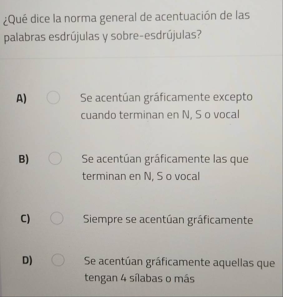 ¿Qué dice la norma general de acentuación de las
palabras esdrújulas y sobre-esdrújulas?
A) Se acentúan gráficamente excepto
cuando terminan en N, S o vocal
B) Se acentúan gráficamente las que
terminan en N, S o vocal
C) Siempre se acentúan gráficamente
D) Se acentúan gráficamente aquellas que
tengan 4 sílabas o más