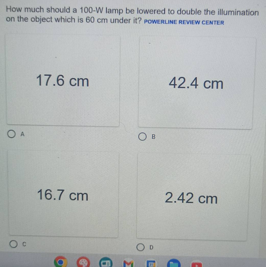 How much should a 100-W lamp be lowered to double the illumination
on the object which is 60 cm under it? PoWERLINE REvIEW cENTER
17.6 cm 42.4 cm
A
B
16.7 cm 2.42 cm
C
D