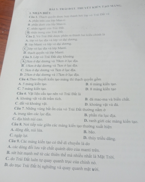 trái đát. thuyết kiên tạo mang.
1. Nhận Biệt.
Câu 1. Thạch quyển được hợp thành bởi lớp vô Trái Đất và
A. phần trên của lớp Man-ti.
B. phản dưới của lốp Man-ti
C. nhân ngoài của Trái Đất.
Dị nhân trong của Trái Đất
Cầu 2. Vô Trải Đất được phân ra thành hai kiểu chính là
A. lớp vỏ lục địa và lớp vô đại dương.
B. lớp Manti và lớp vỏ đại dương.
C.)lớp vỏ lục địa vã lớp Manti.
D. thạch quyển và lớp Manti.
Câu 3, Lớp vỏ Trái Đất dày khoàng
A.)5km ở đại dương và 70km ở lục địa.
B. 15km ở đại dương và 7km ở lục địa.
C. 5km ở đại dương và 7km ở lục địa.
D. 25km ở đại dương và 17km ở lục địa.
Câu 4.Theo thuyết kiển tạo mảng thì thạch quyển gồm
A. 5 mảng kiến tạo. B. 6 mảng kiển tạo.
C. 7 mảng kiến tạo. D. 8 mảng kiến tạo
Câu 6. Vật liệu cấu tạo nên vỏ Trái Đất là
A. khoáng vật và đá trầm tích. B. đá mac-ma và biển chất.
C. đất và khoáng vật. D. khoảng vật và đá.
Câu 7. Những vùng bắt ổn của vỏ Trái Đất thường nằm ở
A. trung tâm các lục địa. B. phần rìa lục địa.
C. địa hình núi cao. D. ranh giới các mảng kiến tạo.
Câu 8. Nơi tiếp xúc giữa các mảng kiến tạo thường xuất hiện
A. động đất, núi lửa. B. bão.
C. ngập lụt. D. thủy triều dâng.
Câu 9. Các mảng kiến tạo có thể di chuyển là do
A. các dòng đối lưu vật chất quánh dẻo của manti trên.
B. sứt hút mạnh mẽ từ các thiên thể mà nhiều nhất là Mặt Trời.
C. do Trái Đất luôn tự quay quanh trục của chính nó.
D. do trục Trái Đất bị nghiêng và quay quanh mặt trời.