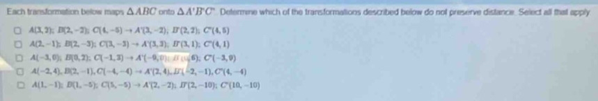 Each transformation below maps △ ABC onto △ A'B'C' Determine which of the transformations described below do not preserve distance. Select all that apply
A(3,2); D(2,-2); C(4,-5)to A'(3,-2), If(2,2); C'(4,5)
A(2,-1); B(2,-3); C(3,-3)to A'(3,3); B'(3,1); C'(4,1)
A(-3,0); B(0,2); C(-1,3) to A'(-9,0); B(1); C'(-3,9)
A(-2,4), B(2,-1), C(-4,-4) to A'(2,4), B'(-2,-1), C'(4,-4)
A(1,-1); B(1,-5); C(5,-5)to A'(2,-2); I'(2,-10); C'(10,-10)