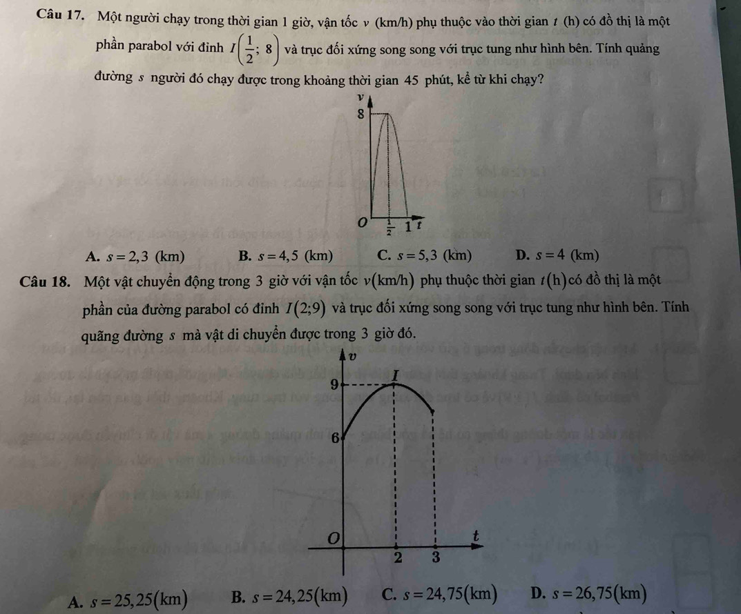 Một người chạy trong thời gian 1 giờ, vận tốc v (km/h) phụ thuộc vào thời gian ≠ (h) có đồ thị là một
phần parabol với đỉnh I( 1/2 ;8) và trục đối xứng song song với trục tung như hình bên. Tính quảng
đường s người đó chạy được trong khoảng thời gian 45 phút, kể từ khi chạy?
A. s=2,3(km) B. s=4,5(km) C. s=5,3(km) D. s=4(km)
Câu 18. Một vật chuyển động trong 3 giờ với vận tốc v(km/h) phụ thuộc thời gian t( h)có đồ thị là một
phần của đường parabol có đỉnh I(2;9) và trục đối xứng song song với trục tung như hình bên. Tính
quãng đường s mà vật di chuyển được trong 3 giờ đó.
9
I
6
0
t
2 3
A. s=25,25(km) B. s=24,25(km) C. s=24,75(km) D. s=26,75(km)