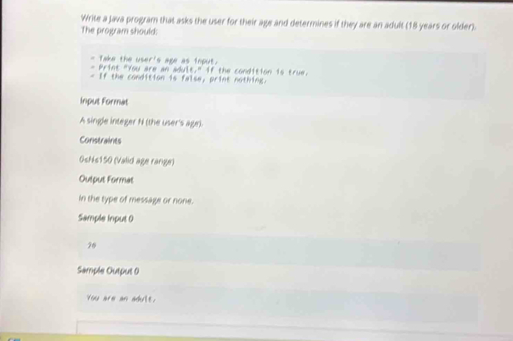 Write a Java program that asks the user for their age and determines if they are an adult (18 years or older). 
The program should: 
a Take the user's age as ioput. 
Print "You are an adult." if the condition is true. 
If the condition is false, print nothing. 
Input Format 
A single integer N (the user's age). 
Constraints 
0sNs150 (Valid age range) 
Output Format 
in the type of message or none. 
Sample input 0
26
Sample Output 0 
You are an adult.