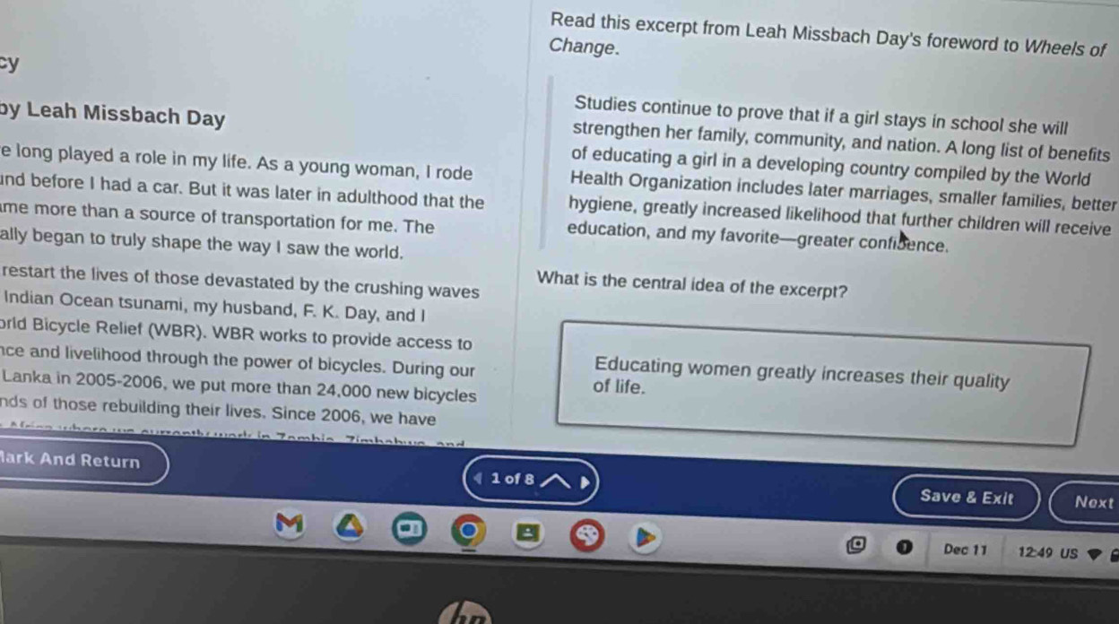 Read this excerpt from Leah Missbach Day's foreword to Wheels of 
Change. 
cy 
by Leah Missbach Day 
Studies continue to prove that if a girl stays in school she will 
strengthen her family, community, and nation. A long list of benefits 
of educating a girl in a developing country compiled by the World 
e long played a role in my life. As a young woman, I rode Health Organization includes later marriages, smaller families, better 
ind before I had a car. But it was later in adulthood that the hygiene, greatly increased likelihood that further children will receive 
me more than a source of transportation for me. The education, and my favorite—greater confibence. 
ally began to truly shape the way I saw the world. 
restart the lives of those devastated by the crushing waves 
What is the central idea of the excerpt? 
Indian Ocean tsunami, my husband, F. K. Day, and I 
orld Bicycle Relief (WBR). WBR works to provide access to 
nce and livelihood through the power of bicycles. During our 
Educating women greatly increases their quality 
Lanka in 2005-2006, we put more than 24,000 new bicycles 
of life. 
nds of those rebuilding their lives. Since 2006, we have 
lark And Return Save & Exit Next 
《 1 of 8 D 
Dec 11 12:49 US