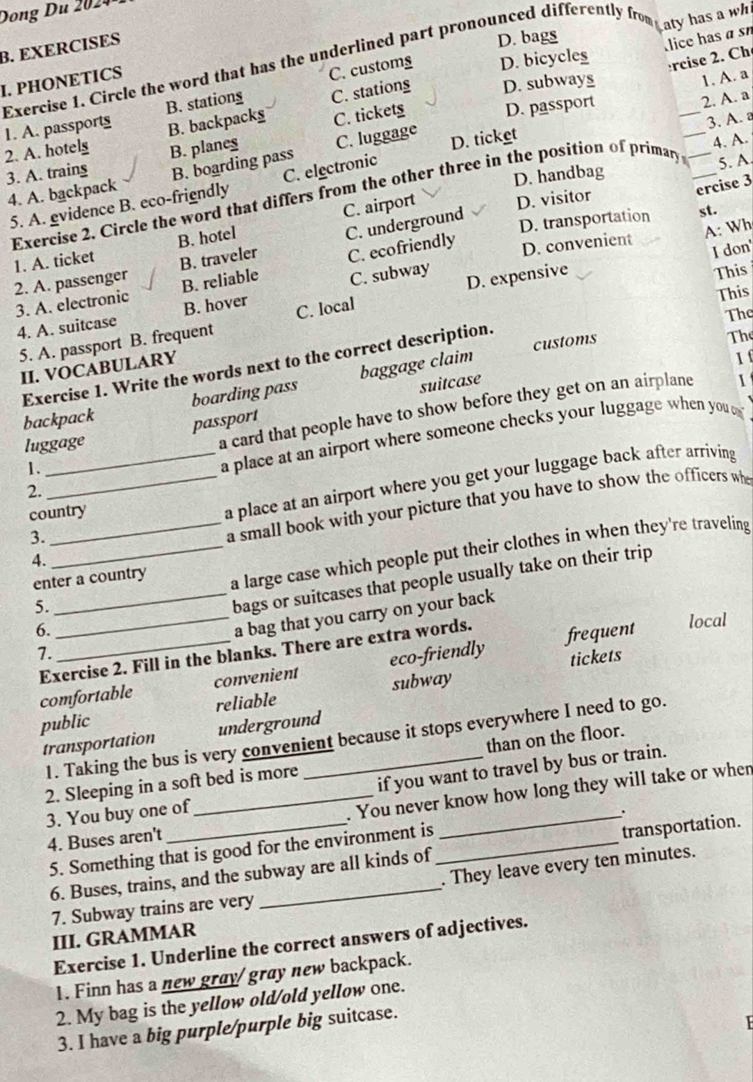Dong     02  
Laty has a wh
B. EXERCISES
D. bags
lice has α sn
C. customs
D. bicycles
rcise 2. Ch
Exercise 1. Circle the word that has the underlined part pronounced differently from
I. PHONETICS
B. backpacks C. stationg
D. subways
1. A. a
_
2. A. a
_
C. tickets
D. passport
1. A. passports B. stations
3. A. 
2. A. hotelg
B. planes
C. luggage
4. A. backpack B. boarding pass D. ticket
4. A.
3. A. trains
D. handbag
C. airport
D. visitor
ercise 3
5. A. evidence B. eco-friendly C. electronic
Exercise 2. Circle the word that differs from the other three in the position of primary __5. A
D. transportation st.
D. convenient A: Wh
I don'
1. A. ticket B. hotel
2. A. passenger B. traveler C. underground
This
3. A. electronic B. reliable C. ecofriendly
This
4. A. suitcase B. hover C. subway
The
5. A. passport B. frequent C. local D. expensive
customs
Exercise 1. Write the words next to the correct description.
The
II. VOCABULARY
If
suitcase I
backpack boarding pass baggage claim
1._ a card that people have to show before they get on an airplane
passport
a place at an airport where someone checks your luggage when you o
luggage
3.__ a place at an airport where you get your luggage back after arriving
2.
country
4. _a small book with your picture that you have to show the officers whe
5. _a large case which people put their clothes in when they're traveling
bags or suitcases that people usually take on their trip
enter a country
6.
a bag that you carry on your back
7. __local
Exercise 2. Fill in the blanks. There are extra words.
frequent
comfortable convenient eco-friendly
tickets
subway
public reliable
transportation underground
1. Taking the bus is very convenient because it stops everywhere I need to go.
2. Sleeping in a soft bed is more _than on the floor.
if you want to travel by bus or train.
4. Buses aren't _. You never know how long they will take or when
3. You buy one of
5. Something that is good for the environment is
6. Buses, trains, and the subway are all kinds of transportation.
. They leave every ten minutes.
7. Subway trains are very
III. GRAMMAR
Exercise 1. Underline the correct answers of adjectives.
1. Finn has a new gray/ gray new backpack.
2. My bag is the yellow old/old yellow one.
3. I have a big purple/purple big suitcase.