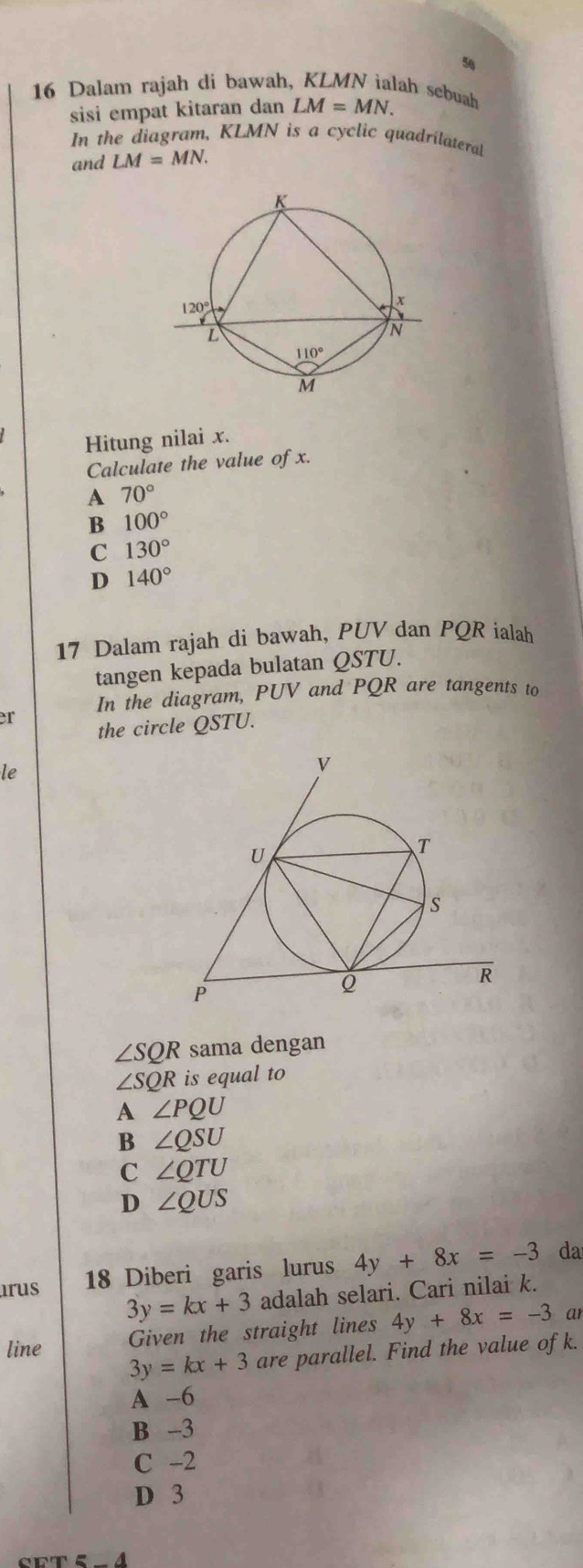 5
16 Dalam rajah di bawah, KLMN ialah sebuah
sisi empat kitaran dan LM=MN.
In the diagram, KLMN is a cyclic quadrilateral
and LM=MN.
Hitung nilai x.
Calculate the value of x.
A 70°
B 100°
C 130°
D 140°
17 Dalam rajah di bawah, PUV dan PQR ialah
tangen kepada bulatan QSTU.
In the diagram, PUV and PQR are tangents to
er the circle QSTU.
le
∠ SQR sama dengan
∠ SQR is equal to
A ∠ PQU
B ∠ QSU
C ∠ QTU
D ∠ QUS
18 Diberi garis lurus 4y+8x=-3 da
arus 3y=kx+3 adalah selari. Cari nilai k.
line Given the straight lines 4y+8x=-3 ar
3y=kx+3 are parallel. Find the value of k.
A -6
B -3
C -2
D 3