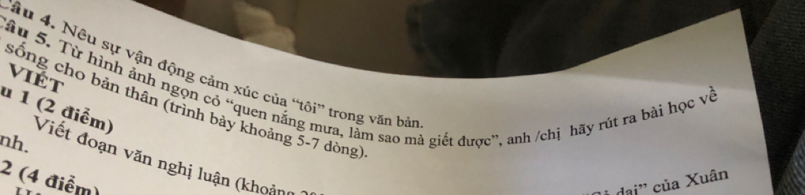 Tâu 4. Nêu sự vận động cảm xúc của “tôi” trong văn bản 
viÉt 
sống cho bản thân (trình bày khoảng 5-7 dòng) 
Tâu 5. Từ hình ảnh ngọn có “quen nắng mưa, làm sao mà giết được”, anh /chị hãy rút ra bài học về u 1 (2 điểm) Viết đoạn văn nghị luận (khoản 
nh. 
2 (4 điểm) của Xuân 
Aai''