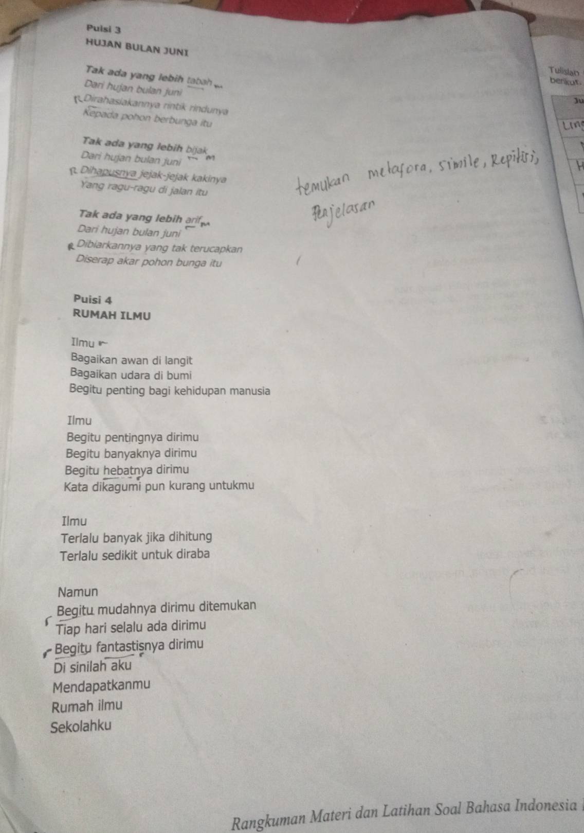 Puisi 3 
HUJAN BULAN JUNI 
Tulisian 
Tak ada yang lebih tabah 
berikut. 
Dari hujan bulan juni 
Ju 
Dirahasiakannya rintik rindunya 
Kepada pohon berbunga itu 
Tak ada yang lebih bijak 
Dari hujan bulan juni 
Dihapusnya jejak-jejak kakinya 
Yang ragu-ragu di jalan itu 
Tak ada yang lebih a 
Dari hujan bulan juni 
Dibiarkannya yang tak terucapkan 
Diserap akar pohon bunga itu 
Puisi 4 
RUMAH ILMU 
Ilmu 
Bagaikan awan di langit 
Bagaikan udara di bumi 
Begitu penting bagi kehidupan manusia 
Ilmu 
Begitu pentingnya dirimu 
Begitu banyaknya dirimu 
Begitu hebatnya dirimu 
Kata dikagumi pun kurang untukmu 
Ilmu 
Terlalu banyak jika dihitung 
Terlalu sedikit untuk diraba 
Namun 
Begitu mudahnya dirimu ditemukan 
Tiap hari selalu ada dirimu 
Begitu fantastişnya dirimu 
Di sinilah aku 
Mendapatkanmu 
Rumah ilmu 
Sekolahku 
Rangkuman Materi dan Latihan Soal Bahasa Indonesia