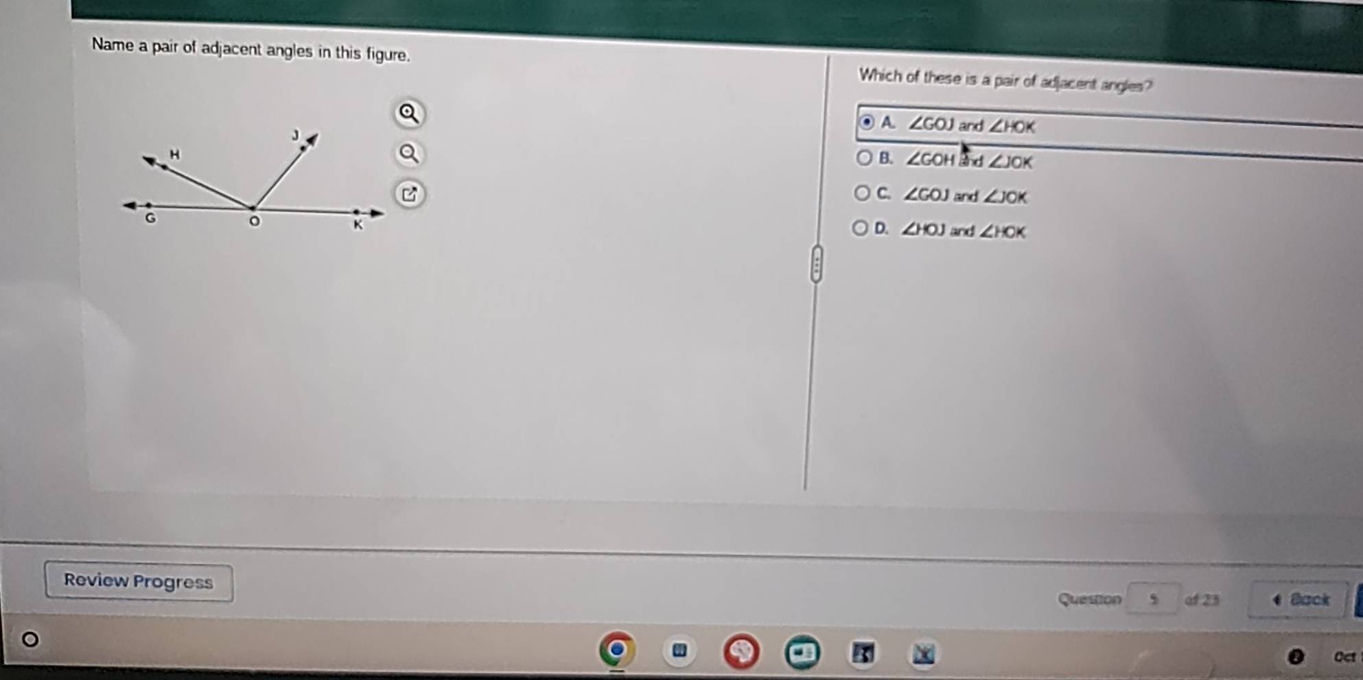 Name a pair of adjacent angles in this figure. Which of these is a pair of adjacent angles?
A. ∠ GOJ and ∠ HOK
B. ∠ GOH kd ∠ JOK
C. ∠ GOJ and ∠ JOK
D. ∠ HOJ and ∠ HOK
Review Progress
Question , of 25 Back
Oct