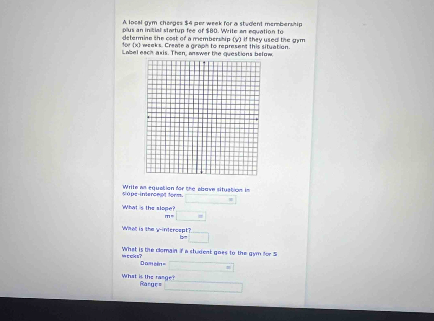 A local gym charges $4 per week for a student membership 
plus an initial startup fee of $80. Write an equation to 
determine the cost of a membership (y) if they used the gym 
for (x) weeks. Create a graph to represent this situation. 
Label each axis. Then, answer the questions below. 
Write an equation for the above situation in 
slope-intercept form. □ =
What is the slope?
m= □ 
What is the y-intercept?
b=□
What is the domain if a student goes to the gym for 5
weeks?
Domain= □
What is the range?
Range= □