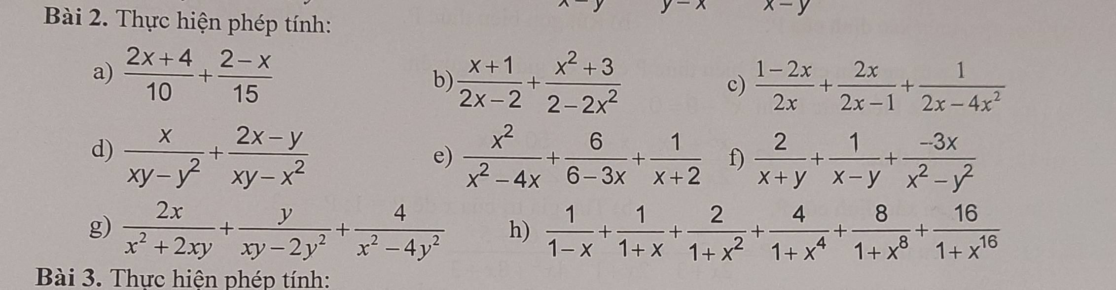 x-y
Bài 2. Thực hiện phép tính: 
a)  (2x+4)/10 + (2-x)/15 
b)  (x+1)/2x-2 + (x^2+3)/2-2x^2  c)  (1-2x)/2x + 2x/2x-1 + 1/2x-4x^2 
d)  x/xy-y^2 + (2x-y)/xy-x^2   x^2/x^2-4x + 6/6-3x + 1/x+2  f)  2/x+y + 1/x-y + (-3x)/x^2-y^2 
e) 
g)  2x/x^2+2xy + y/xy-2y^2 + 4/x^2-4y^2  h)  1/1-x + 1/1+x + 2/1+x^2 + 4/1+x^4 + 8/1+x^8 + 16/1+x^(16) 
Bài 3. Thực hiện phép tính: