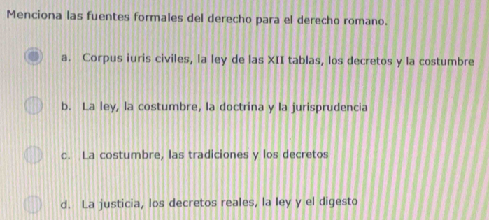 Menciona las fuentes formales del derecho para el derecho romano.
a. Corpus iuris civiles, la ley de las XII tablas, los decretos y la costumbre
b. La ley, la costumbre, la doctrina y la jurisprudencia
c. La costumbre, las tradiciones y los decretos
d. La justicia, los decretos reales, la ley y el digesto