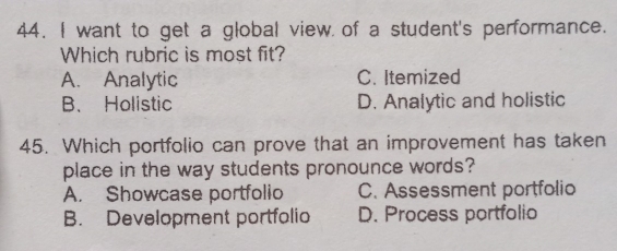 want to get a global view of a student's performance.
Which rubric is most fit?
A. Analytic C. Itemized
B. Holistic D. Analytic and holistic
45. Which portfolio can prove that an improvement has taken
place in the way students pronounce words?
A. Showcase portfolio C. Assessment portfolio
B. Development portfolio D. Process portfolio