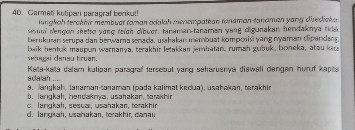 Cermati kutipan paragraf berikut!
langkah terakhir membuat taman adalah menempatkan tanaman-tanaman yang disediakan
sesuai dengan sketsa yang telah dibuat. tanaman-tanaman yang digunakan hendaknya tidak
berukuran serupa dan berwarna senada. usahakan membuat komposisi yang nyaman dipandang
baik bentuk maupun warnanya. terakhir letakkan jembatan, rumah gubuk, boneka, atau kac
sebagai danau tiruan.
Kata-kata dalam kutipan paragraf tersebut yang seharusnya diawali dengan huruf kapita
adalah ....
a. langkah, tanaman-tanaman (pada kalimat kedua), usahakan, terakhir
b. langkah, hendaknya, usahakan, terakhir
c. langkah, sesuai, usahakan, terakhir
d. langkah, usahakan, terakhir, danau