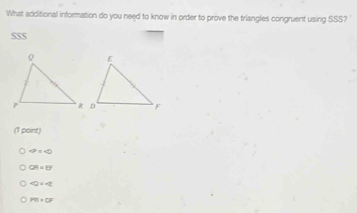 What additional information do you need to know in order to prove the triangles congruent using SSS?
SSS
(1 point)
varphi =varphi
QR=EF
∠ D=∠ E
PR=DF