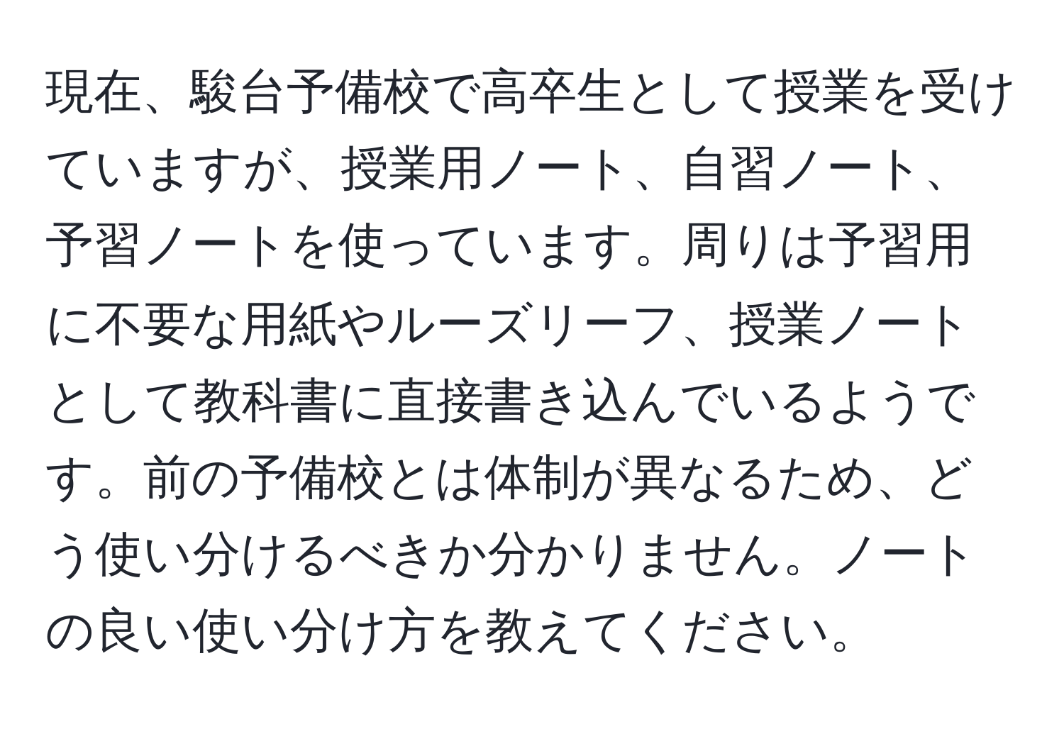 現在、駿台予備校で高卒生として授業を受けていますが、授業用ノート、自習ノート、予習ノートを使っています。周りは予習用に不要な用紙やルーズリーフ、授業ノートとして教科書に直接書き込んでいるようです。前の予備校とは体制が異なるため、どう使い分けるべきか分かりません。ノートの良い使い分け方を教えてください。