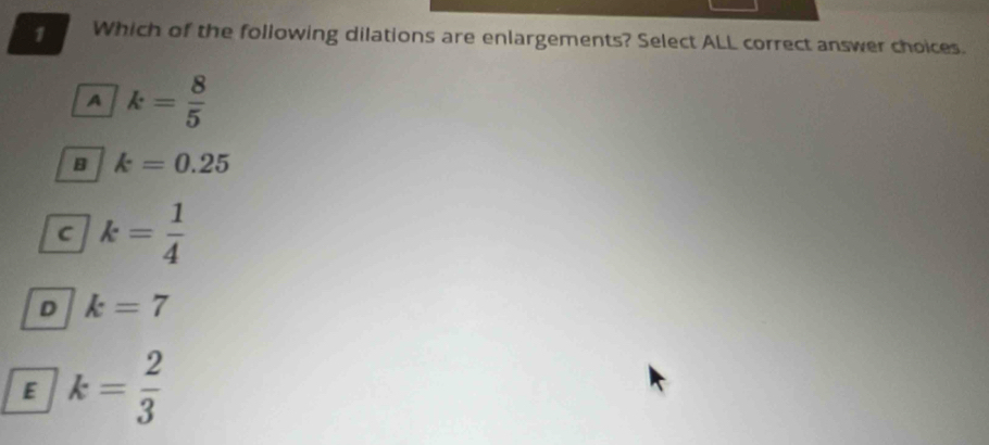 Which of the following dilations are enlargements? Select ALL correct answer choices.
A k= 8/5 
B k=0.25
C k= 1/4 
D k=7
E k= 2/3 