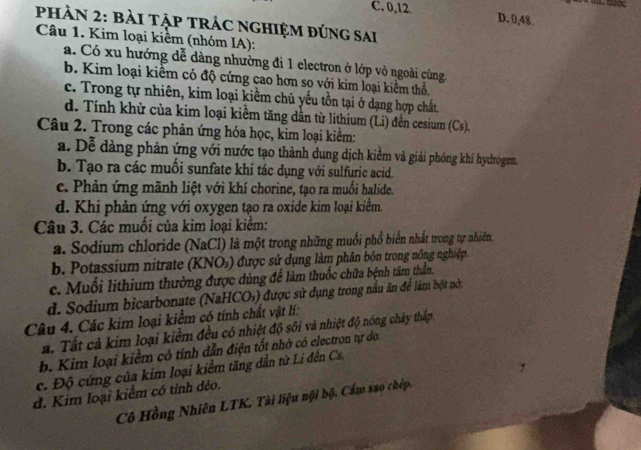 C. 0,12. D. 0,48.
PHÀN 2: BàI TậP TRÁC nGHIệM đứng sai
Câu 1. Kim loại kiềm (nhóm IA):
a. Có xu hướng dễ dàng nhường đi 1 electron ở lớp vỏ ngoài cùng
b. Kim loại kiềm có độ cứng cao hơn so với kim loại kiềm thổ,
c. Trong tự nhiên, kim loại kiềm chủ yếu tồn tại ở dạng hợp chất.
d. Tính khử của kim loại kiểm tăng dân từ lithium (Li) đến cesium (Cs),
Câu 2. Trong các phản ứng hóa học, kim loại kiềm:
a. Dễ dàng phản ứng với nước tạo thành dung dịch kiềm và giải phóng khí hydrogen.
b. Tạo ra các muối sunfate khi tác dụng với sulfuric acid.
c. Phản ứng mãnh liệt với khí chorine, tạo ra muối halide.
d. Khi phản ứng với oxygen tạo ra oxide kim loại kiểm.
Câu 3. Các muối của kim loại kiểm:
a. Sodium chloride (NaCl) là một trong những muối phổ biển nhất trong tự nhiên.
b. Potassium nitrate (KNO₃) được sử dụng làm phân bón trong nông nghiệp.
c. Muối lithium thường được dùng để làm thuốc chữa bệnh tâm thần.
d. Sodium bicarbonate (NaHCO₃) được sử dụng trong nầu ăn để làm bột nở
Câu 4. Các kim loại kiểm có tính chất vật lí:
a. Tất cả kim loại kiềm đều có nhiệt độ sôi và nhiệt độ nóng chảy thấp
b. Kim loại kiểm có tính dẫn điện tốt nhờ có electron tự do
c. Độ cứng của kim loại kiểm tăng dần từ Li đến Cs.
d. Kim loại kiểm có tỉnh dẻo.
Cô Hồng Nhiên LTK. Tài liệu nội bộ. Cẩm sao chép,