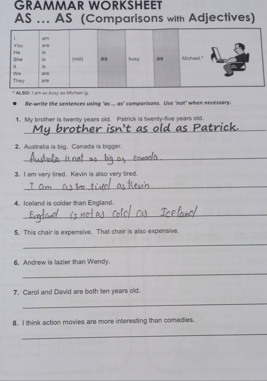 GRAMMAR WORKSHEET 
As ... AS (Comparisons with Adjectives) 
ALSO: I am as busy as Michael is 
Re-write the sentences using ’as ... as’ comparisons. Use ‘not’ when necessary. 
1. My brother is twenty years old. Patrick is twenty-five years old. 
_ 
2. Australia is big. Canada is bigger. 
_ 
3. I am very tired. Kevin is also very tired. 
_ 
4. Iceland is colder than England. 
_ 
5. This chair is expensive. That chair is also expensive. 
_ 
6. Andrew is lazier than Wendy. 
_ 
7. Carol and David are both ten years old. 
_ 
8. I think action movies are more interesting than comedies. 
_