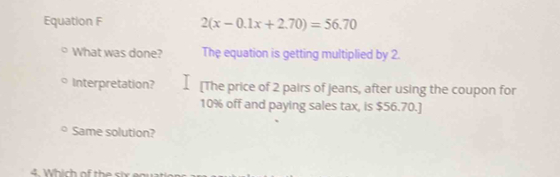 Equation F 2(x-0.1x+2.70)=56.70
What was done? The equation is getting multiplied by 2. 
Interpretation? [The price of 2 pairs of Jeans, after using the coupon for
10% off and paying sales tax, is $56.70.] 
Same solution?