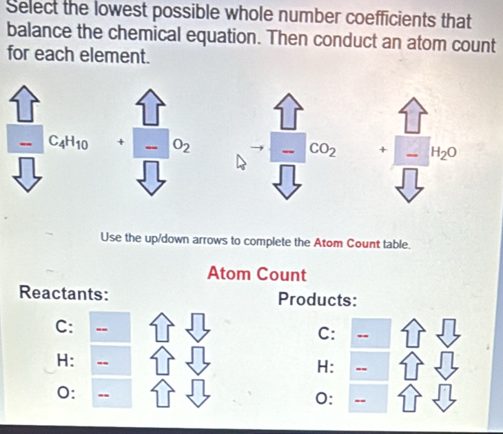 Select the lowest possible whole number coefficients that
balance the chemical equation. Then conduct an atom count
for each element.
+ I O_2 + H_2O. CO_2
Use the up/down arrows to complete the Atom Count table.
Atom Count
Reactants: Products:
C: --
C: --
H: --
H: --
0: --
0: --