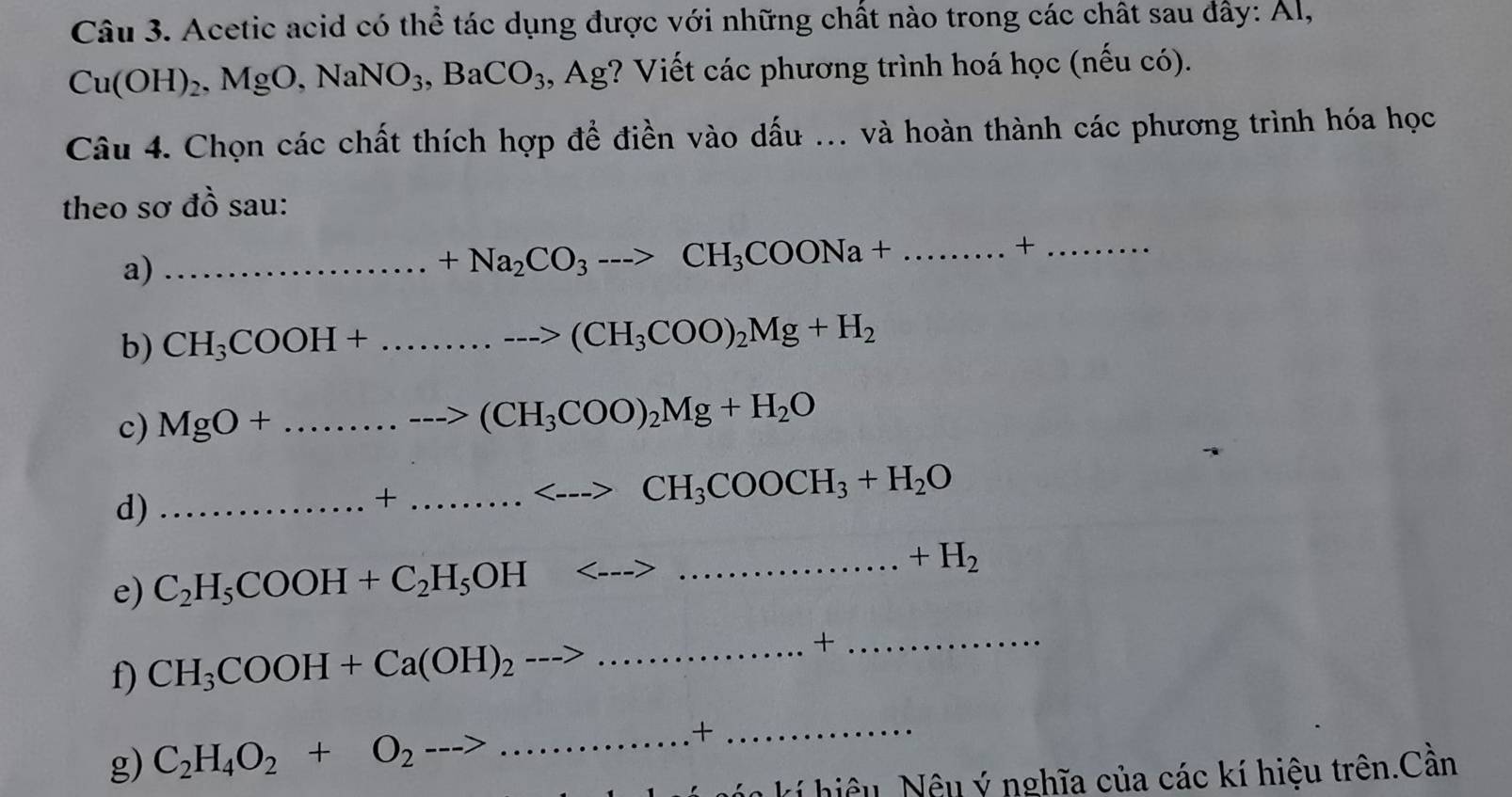 Acetic acid có thể tác dụng được với những chất nào trong các chất sau đây: Al,
Cu(OH)_2, MgO, NaNO_3, BaCO_3, Ag (? Viết các phương trình hoá học (nếu có). 
Câu 4. Chọn các chất thích hợp để điền vào dấu ... và hoàn thành các phương trình hóa học 
theo sơ đồ sau: 
a)_
+Na_2CO_3-->CH_3COONa+.......... __ +_ 
b) CH_3COOH+............to (CH_3COO)_2Mg+H_2
c) MgO+..........to CO-->(CH_3COO)_2Mg+H_2O _ 
d)_
+........<-->CH_3COOCH_3+H_2O _ 
e) C_2H_5COOH+C_2H_5OH<--->
_ +H_2
f) CH_3COOH+Ca(OH)_2to _ 
+ 
_ 
g) C_2H_4O_2+O_2
_+_ 
kí iệu Nệu ý nghĩa của các kí hiệu trên.Cần