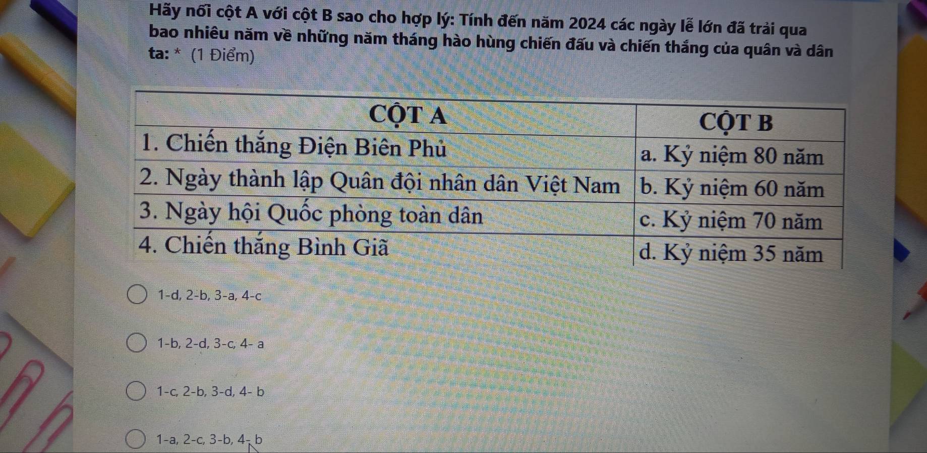 Hãy nổi cột A với cột B sao cho hợp lý: Tính đến năm 2024 các ngày lễ lớn đã trải qua
bao nhiêu năm về những năm tháng hào hùng chiến đấu và chiến thắng của quân và dân
ta: * (1 Điểm)
1-d, 2-b, 3-a, 4-c
1 -b, 2-d, 3-c, 4- a
1 -c, 2-b, 3-d, 4- b
1 -a, 2-c, 3-b, 4¬b