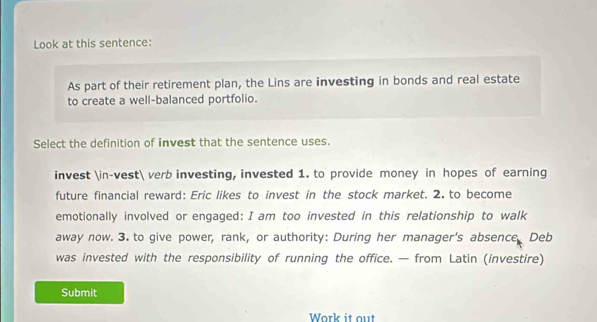 Look at this sentence: 
As part of their retirement plan, the Lins are investing in bonds and real estate 
to create a well-balanced portfolio. 
Select the definition of invest that the sentence uses. 
invest ∈-vest verb investing, invested 1. to provide money in hopes of earning 
future financial reward: Eric likes to invest in the stock market. 2. to become 
emotionally involved or engaged: I am too invested in this relationship to walk 
away now. 3. to give power, rank, or authority: During her manager's absence Deb 
was invested with the responsibility of running the office. — from Latin (investire) 
Submit 
Work it out