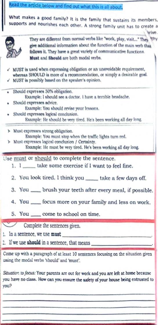 Read the article below and find out what this is all about. 
What makes a good family? It is the family that sustains its members, 
supports and nourishes each other. A strong family unit has to create a 
rive . 
They are different from normal verbs like "work, play, visit..." They "thy 
give additional information about the function of the main verb that 
follows it. They have a great variety of communicative functions. 
Must and Should are both modal verbs. 
MUST is used when expressing obligation or an unavoidable requirement. 
whereas SHOULD is more of a recommendation, or simply a desirable goal. 
MUST is possibly based on the speaker's opinion. 
Should expresses 50% obligation. 
Example; I should see a doctor. I have a terrible headache. 
Should expresses advice. 
Example: You should revise your lessons. 
Should expresses logical conclusion. 
Example: He should be very tired. He's been working all day long. 
Must expresses strong obligation. 
Example: You must stop when the traffic lights turn red. 
》 Must expresses logical conclusion / Certainty. 
Example: He must be very tired. He's been working all day long. 
Use must or should to complete the sentence. 
1. I_ take some exercise if I want to feel fine. 
2. You look tired. I think you _take a few days off. 
3. You _brush your teeth after every meal, if possible. 
4. You_ focus more on your family and less on work. 
5. You_ come to school on time. 
Complete the sentences given. 
1. In a sentence, we use must_ 
. 
2. If we use should in a sentence, that means_ 
Come up with a paragraph of at least 10 sentences focusing on the situation given 
using the modal verbs ‘should' and 'must'. 
Situation to focus: Your parents are out for work and you are left at home because 
you have no class. How can you ensure the safety of your house being entrusted to 
you? 
_ 
_ 
_ 
_ 
_