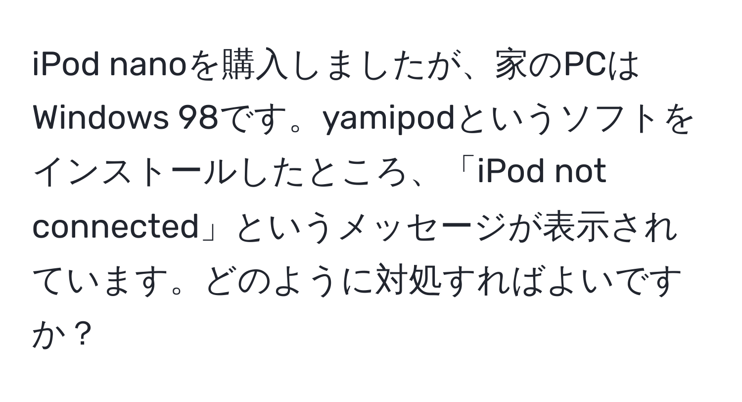 iPod nanoを購入しましたが、家のPCはWindows 98です。yamipodというソフトをインストールしたところ、「iPod not connected」というメッセージが表示されています。どのように対処すればよいですか？