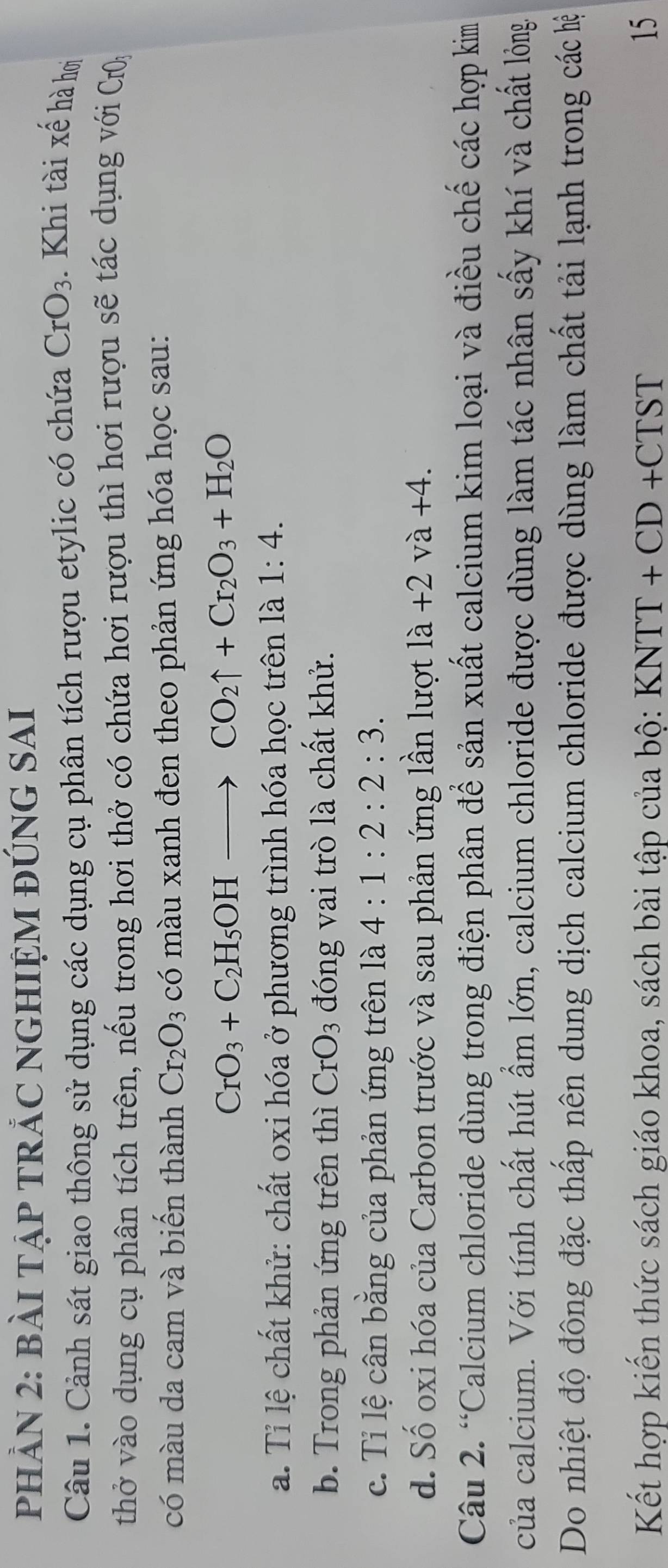 PHẢN 2: bàI TẠP TRẢC NGHIỆM ĐÚNG SAI 
Câu 1. Cảnh sát giao thông sử dụng các dụng cụ phân tích rượu etylic có chứa CrO_3 Khi tài xế hà hơi 
thở vào dụng cụ phân tích trên, nếu trong hơi thở có chứa hơi rượu thì hơi rượu sẽ tác dụng với CrO_3
có màu da cam và biến thành Cr_2O_3 có màu xanh đen theo phản ứng hóa học sau:
CrO_3+C_2H_5OHto CO_2uparrow +Cr_2O_3+H_2O
a. Tỉ lệ chất khử: chất oxi hóa ở phương trình hóa học trên là 1:4. 
b. Trong phản ứng trên thì CrO_3 đóng vai trò là chất khử. 
c. Tỉ lệ cân bằng của phản ứng trên là 4:1:2:2:3. 
d. Số oxi hóa của Carbon trước và sau phản ứng lần lượt la+2va+4. 
Câu 2. “Calcium chloride dùng trong điện phân để sản xuất calcium kim loại và điều chế các hợp kim 
của calcium. Với tính chất hút ẩm lớn, calcium chloride được dùng làm tác nhân sấy khí và chất lỏng 
Do nhiệt độ đông đặc thấp nên dung dịch calcium chloride được dùng làm chất tải lạnh trong các hệ 
Kết hợp kiến thức sách giáo khoa, sách bài tập của bộ: K KNTT+CD+CTST 15