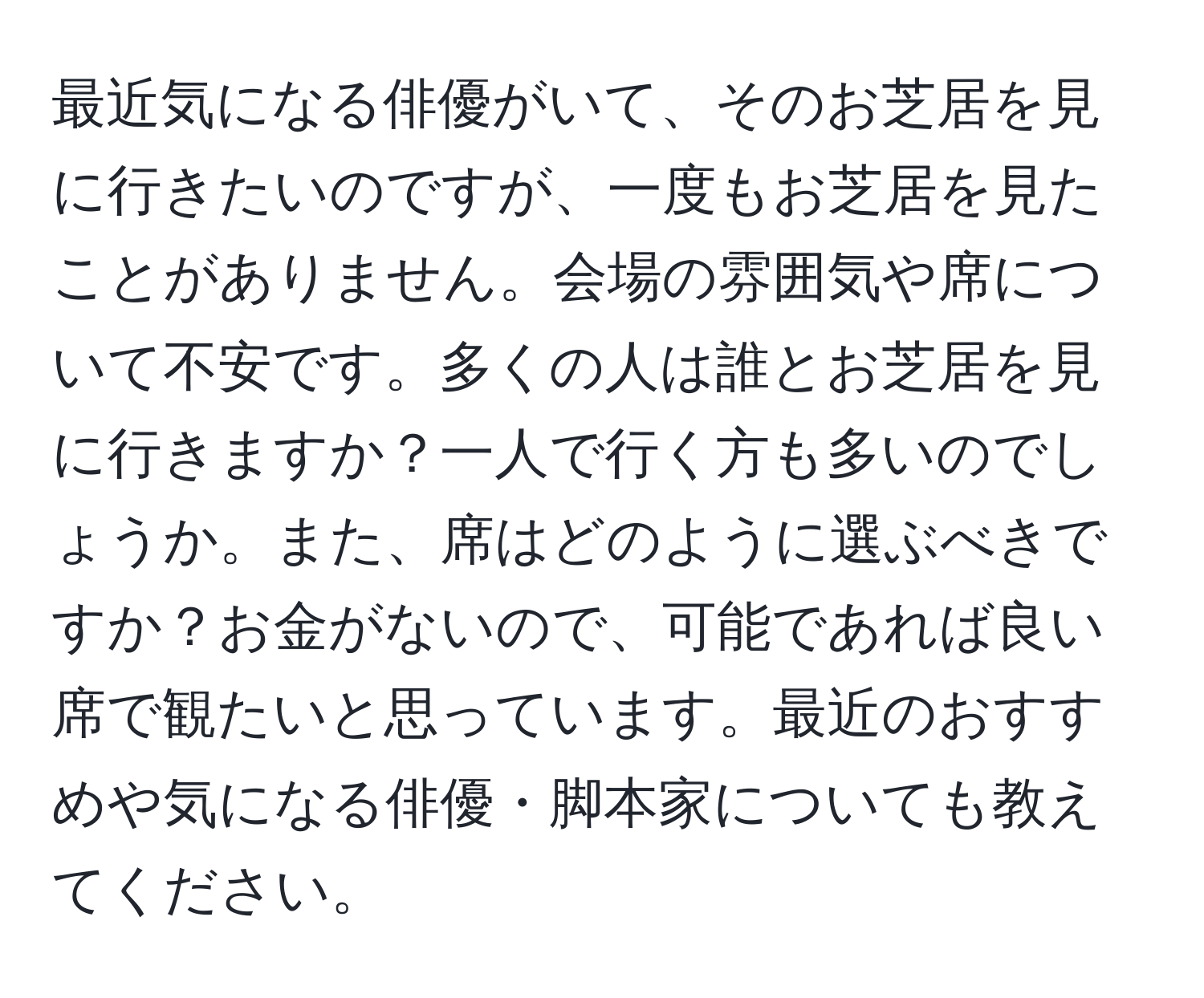 最近気になる俳優がいて、そのお芝居を見に行きたいのですが、一度もお芝居を見たことがありません。会場の雰囲気や席について不安です。多くの人は誰とお芝居を見に行きますか？一人で行く方も多いのでしょうか。また、席はどのように選ぶべきですか？お金がないので、可能であれば良い席で観たいと思っています。最近のおすすめや気になる俳優・脚本家についても教えてください。