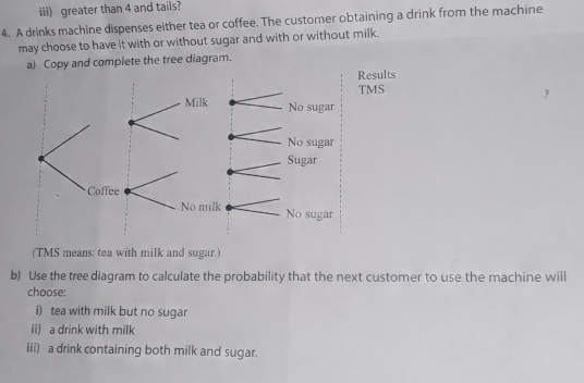 iii) greater than 4 and tails?
4. A drinks machine dispenses either tea or coffee. The customer obtaining a drink from the machine
may choose to have it with or without sugar and with or without milk.
a) Copy and complete the tree diagram.
Results
TMS
(TMS means: tea with milk and sugar.)
b) Use the tree diagram to calculate the probability that the next customer to use the machine will
choose:
i) tea with milk but no sugar
ii) a drink with milk
iii) a drink containing both milk and sugar.