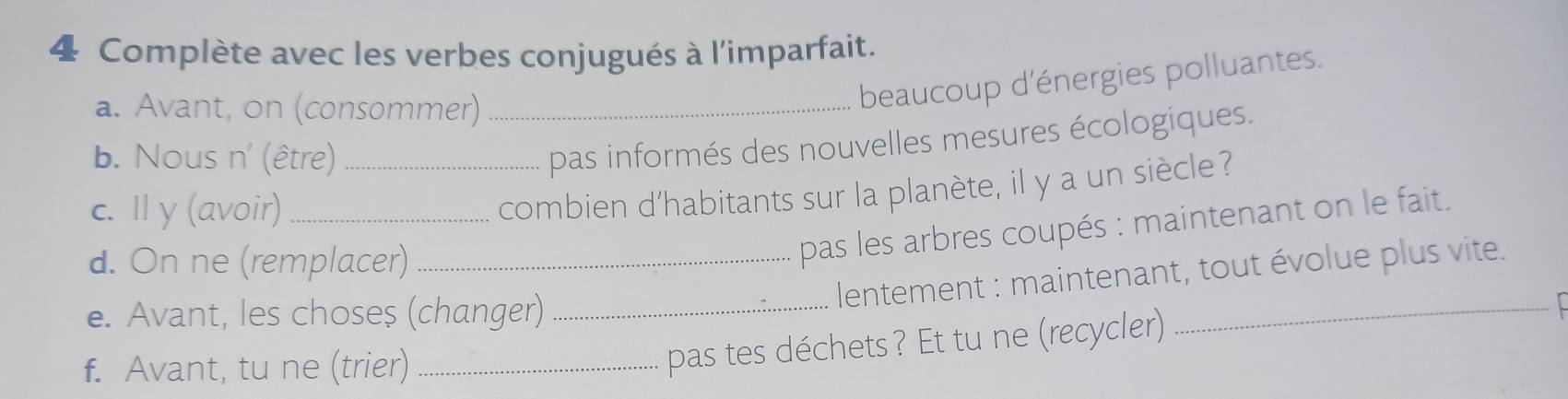 Complète avec les verbes conjugués à l'imparfait. 
a. Avant, on (consommer)_ 
beaucoup d'énergies polluantes. 
b. Nous n' (être)_ 
pas informés des nouvelles mesures écologiques. 
c. Il y (avoir)_ 
combien d'habitants sur la planète, il y a un siècle 
d. On ne (remplacer)_ 
pas les arbres coupés : maintenant on le fait. 
lentement : maintenant, tout évolue plus vite. 
e. Avant, les choseș (changer)_ 
f. Avant, tu ne (trier)_ 
pas tes déchets? Et tu ne (recycler) 
_