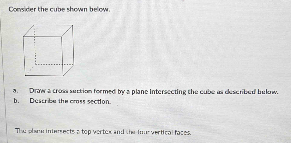 Consider the cube shown below. 
a. Draw a cross section formed by a plane intersecting the cube as described below. 
b. Describe the cross section. 
The plane intersects a top vertex and the four vertical faces.