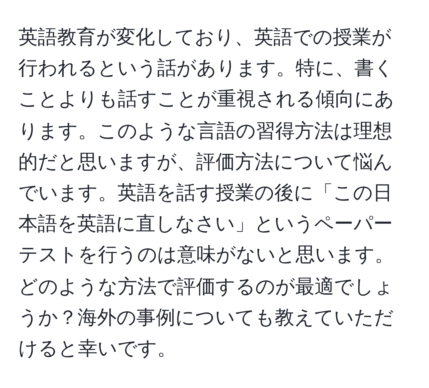 英語教育が変化しており、英語での授業が行われるという話があります。特に、書くことよりも話すことが重視される傾向にあります。このような言語の習得方法は理想的だと思いますが、評価方法について悩んでいます。英語を話す授業の後に「この日本語を英語に直しなさい」というペーパーテストを行うのは意味がないと思います。どのような方法で評価するのが最適でしょうか？海外の事例についても教えていただけると幸いです。